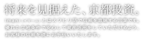 将来を見据えた、京都投資。Imani（イマーニ）とはスワヒリ語で信頼を意味する言葉です。優れた立地条件で安心して資産活用をしていただけるよう、お客様の信頼を礎にお手伝いいたします。